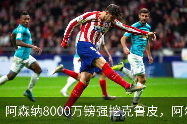 阿森纳8000万镑强挖克鲁皮，阿尔特塔冬窗补强锋线